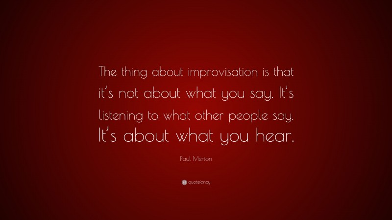 Paul Merton Quote: “The thing about improvisation is that it’s not about what you say. It’s listening to what other people say. It’s about what you hear.”