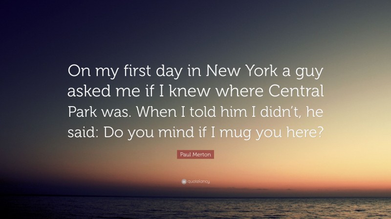 Paul Merton Quote: “On my first day in New York a guy asked me if I knew where Central Park was. When I told him I didn’t, he said: Do you mind if I mug you here?”