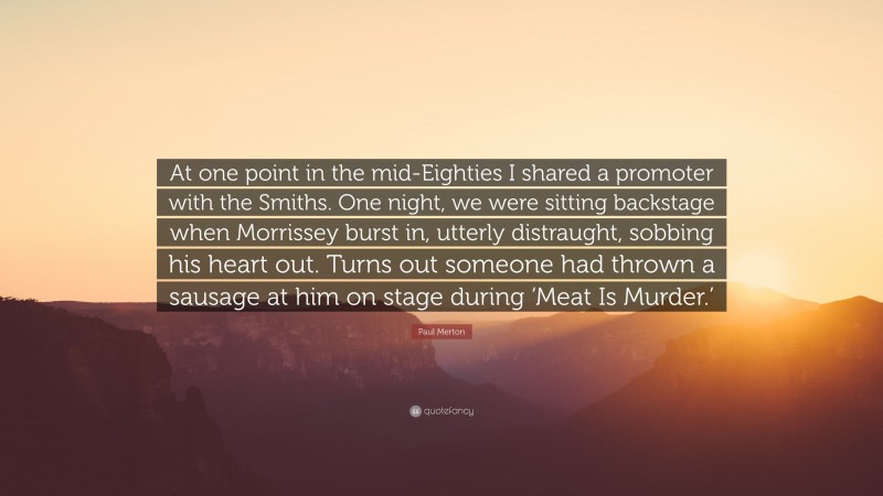Paul Merton Quote: “At one point in the mid-Eighties I shared a promoter with the Smiths. One night, we were sitting backstage when Morrissey burst in, utterly distraught, sobbing his heart out. Turns out someone had thrown a sausage at him on stage during ‘Meat Is Murder.’”