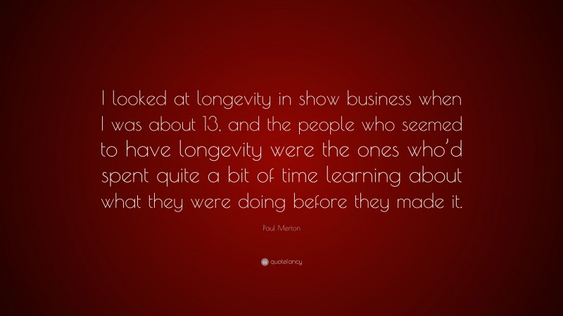 Paul Merton Quote: “I looked at longevity in show business when I was about 13, and the people who seemed to have longevity were the ones who’d spent quite a bit of time learning about what they were doing before they made it.”