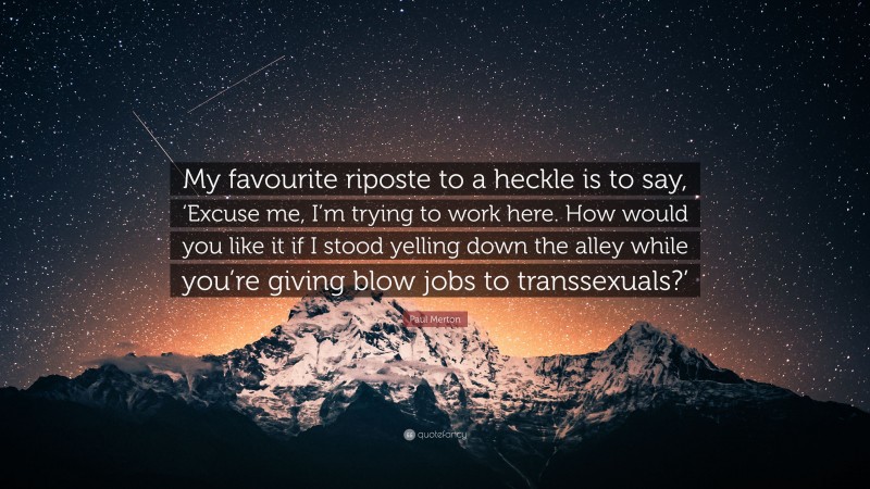 Paul Merton Quote: “My favourite riposte to a heckle is to say, ‘Excuse me, I’m trying to work here. How would you like it if I stood yelling down the alley while you’re giving blow jobs to transsexuals?’”