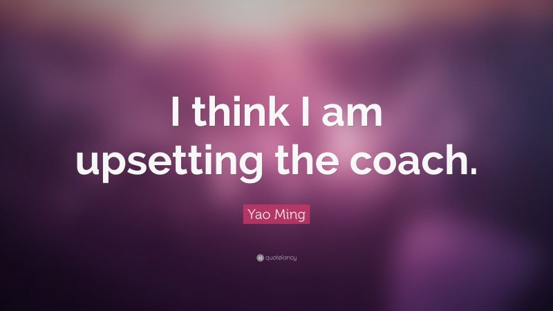 Yao Ming Quote: “I think I am upsetting the coach.”