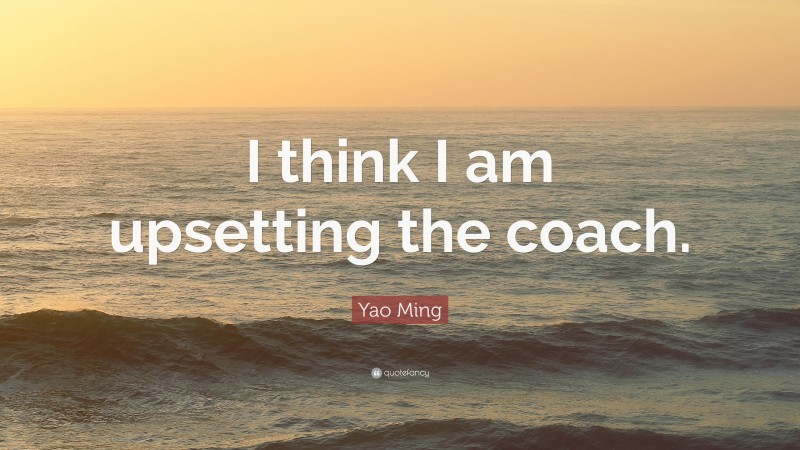 Yao Ming Quote: “I think I am upsetting the coach.”