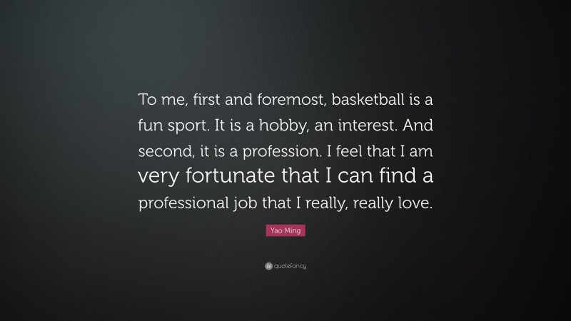 Yao Ming Quote: “To me, first and foremost, basketball is a fun sport. It is a hobby, an interest. And second, it is a profession. I feel that I am very fortunate that I can find a professional job that I really, really love.”