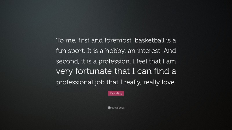 Yao Ming Quote: “To me, first and foremost, basketball is a fun sport. It is a hobby, an interest. And second, it is a profession. I feel that I am very fortunate that I can find a professional job that I really, really love.”