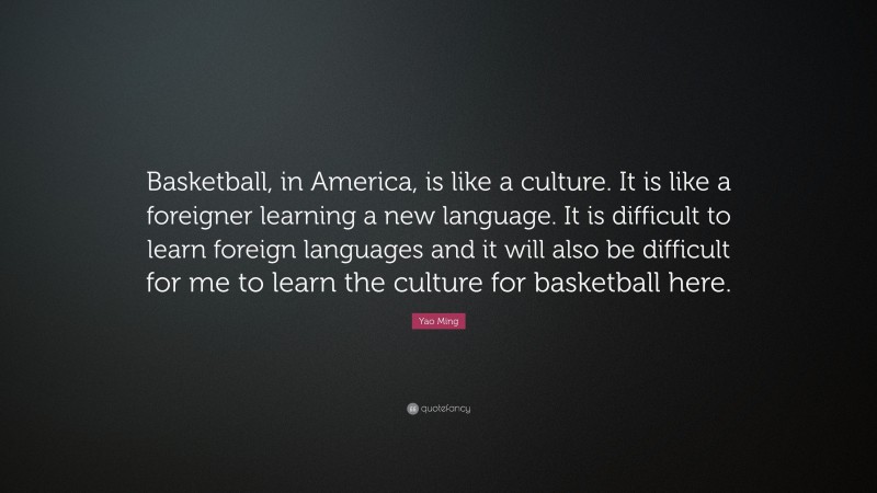 Yao Ming Quote: “Basketball, in America, is like a culture. It is like a foreigner learning a new language. It is difficult to learn foreign languages and it will also be difficult for me to learn the culture for basketball here.”