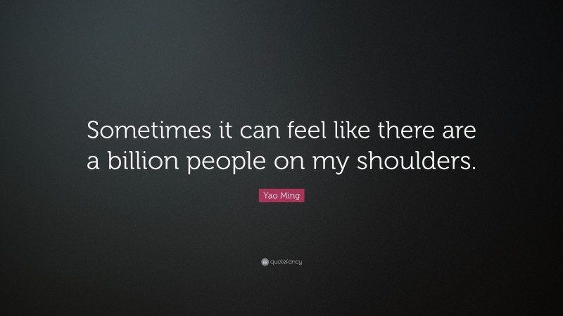 Yao Ming Quote: “Sometimes it can feel like there are a billion people on my shoulders.”