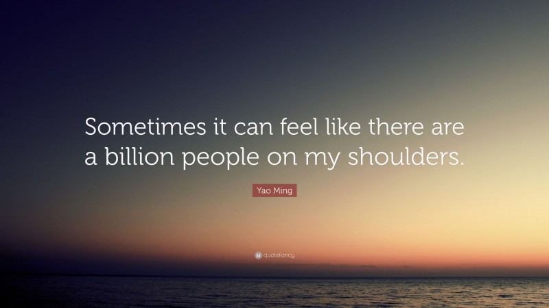 Yao Ming Quote: “Sometimes it can feel like there are a billion people on my shoulders.”
