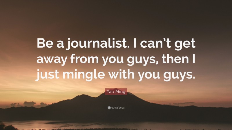 Yao Ming Quote: “Be a journalist. I can’t get away from you guys, then I just mingle with you guys.”