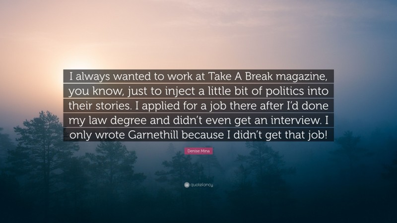 Denise Mina Quote: “I always wanted to work at Take A Break magazine, you know, just to inject a little bit of politics into their stories. I applied for a job there after I’d done my law degree and didn’t even get an interview. I only wrote Garnethill because I didn’t get that job!”