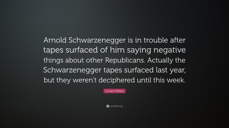 Conan O'Brien Quote: “Arnold Schwarzenegger is in trouble after tapes surfaced of him saying negative things about other Republicans. Actually the Schwarzenegger tapes surfaced last year, but they weren’t deciphered until this week.”