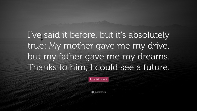 Liza Minnelli Quote: “I’ve said it before, but it’s absolutely true: My mother gave me my drive, but my father gave me my dreams. Thanks to him, I could see a future.”