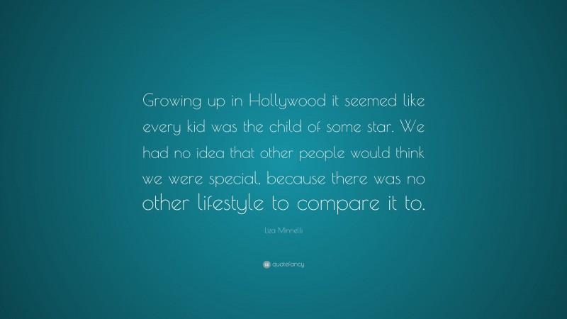 Liza Minnelli Quote: “Growing up in Hollywood it seemed like every kid was the child of some star. We had no idea that other people would think we were special, because there was no other lifestyle to compare it to.”