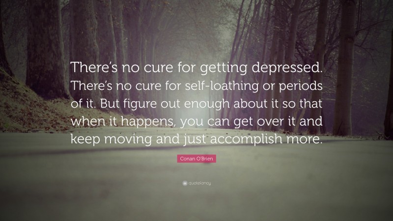 Conan O'Brien Quote: “There’s no cure for getting depressed. There’s no cure for self-loathing or periods of it. But figure out enough about it so that when it happens, you can get over it and keep moving and just accomplish more.”