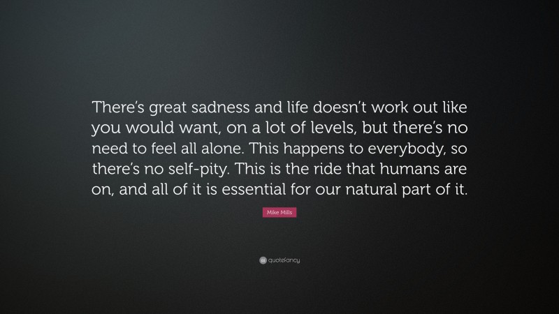 Mike Mills Quote: “There’s great sadness and life doesn’t work out like you would want, on a lot of levels, but there’s no need to feel all alone. This happens to everybody, so there’s no self-pity. This is the ride that humans are on, and all of it is essential for our natural part of it.”