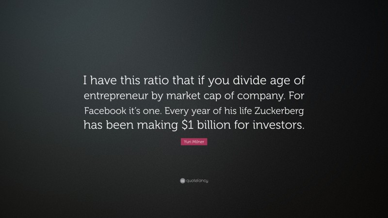 Yuri Milner Quote: “I have this ratio that if you divide age of entrepreneur by market cap of company. For Facebook it’s one. Every year of his life Zuckerberg has been making $1 billion for investors.”
