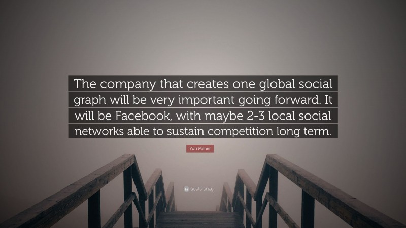 Yuri Milner Quote: “The company that creates one global social graph will be very important going forward. It will be Facebook, with maybe 2-3 local social networks able to sustain competition long term.”