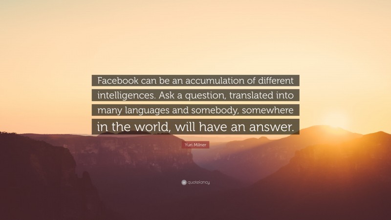 Yuri Milner Quote: “Facebook can be an accumulation of different intelligences. Ask a question, translated into many languages and somebody, somewhere in the world, will have an answer.”