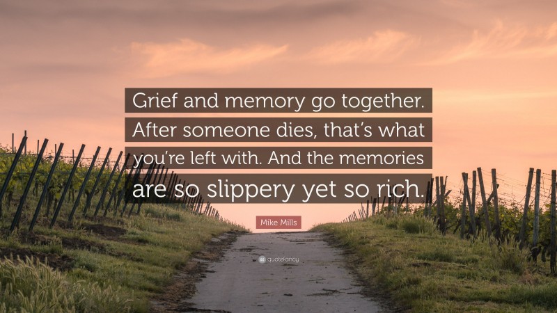 Mike Mills Quote: “Grief and memory go together. After someone dies, that’s what you’re left with. And the memories are so slippery yet so rich.”