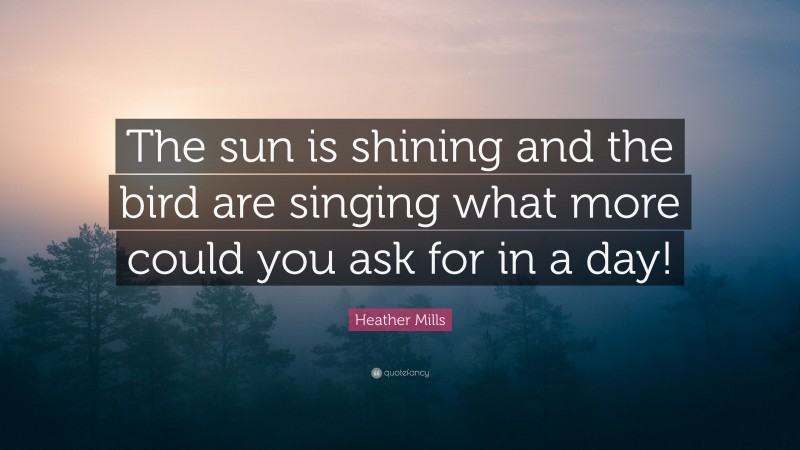 Heather Mills Quote: “The sun is shining and the bird are singing what more could you ask for in a day!”