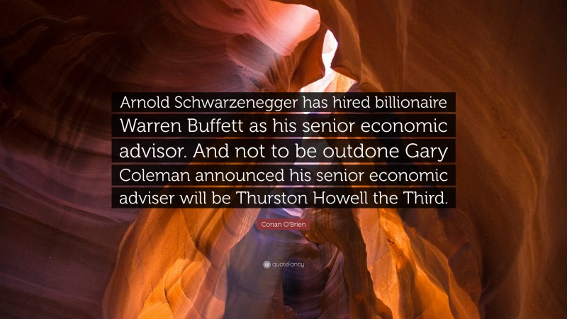 Conan O'Brien Quote: “Arnold Schwarzenegger has hired billionaire Warren Buffett as his senior economic advisor. And not to be outdone Gary Coleman announced his senior economic adviser will be Thurston Howell the Third.”