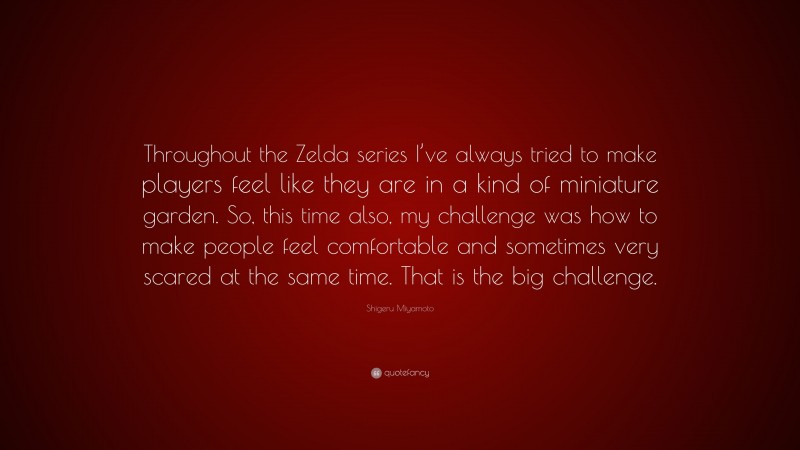Shigeru Miyamoto Quote: “Throughout the Zelda series I’ve always tried to make players feel like they are in a kind of miniature garden. So, this time also, my challenge was how to make people feel comfortable and sometimes very scared at the same time. That is the big challenge.”