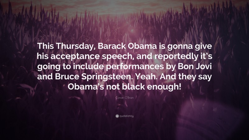 Conan O'Brien Quote: “This Thursday, Barack Obama is gonna give his acceptance speech, and reportedly it’s going to include performances by Bon Jovi and Bruce Springsteen. Yeah. And they say Obama’s not black enough!”