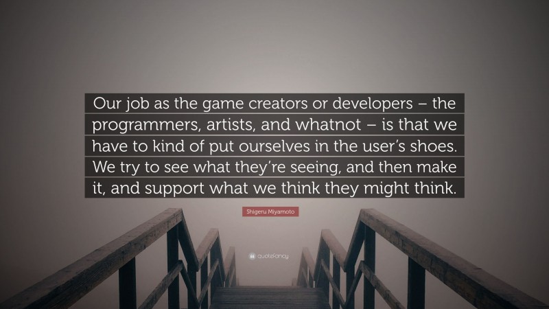 Shigeru Miyamoto Quote: “Our job as the game creators or developers – the programmers, artists, and whatnot – is that we have to kind of put ourselves in the user’s shoes. We try to see what they’re seeing, and then make it, and support what we think they might think.”