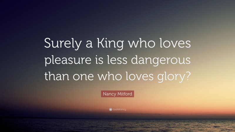 Nancy Mitford Quote: “Surely a King who loves pleasure is less dangerous than one who loves glory?”