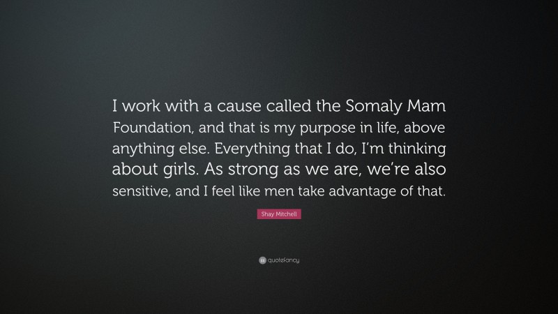 Shay Mitchell Quote: “I work with a cause called the Somaly Mam Foundation, and that is my purpose in life, above anything else. Everything that I do, I’m thinking about girls. As strong as we are, we’re also sensitive, and I feel like men take advantage of that.”