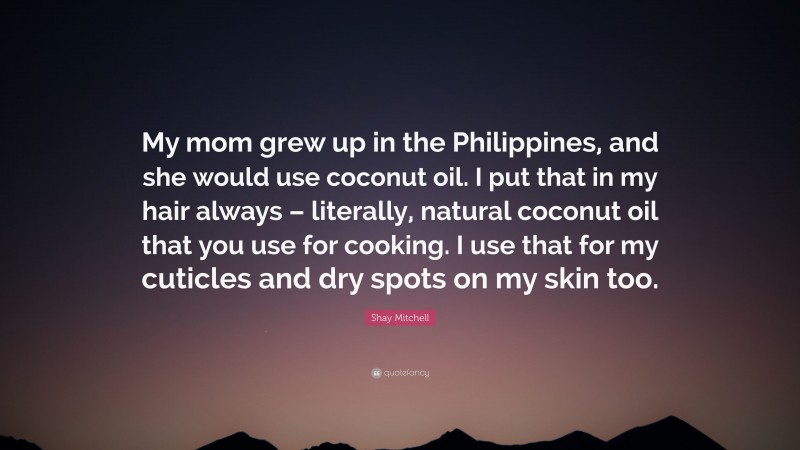 Shay Mitchell Quote: “My mom grew up in the Philippines, and she would use coconut oil. I put that in my hair always – literally, natural coconut oil that you use for cooking. I use that for my cuticles and dry spots on my skin too.”