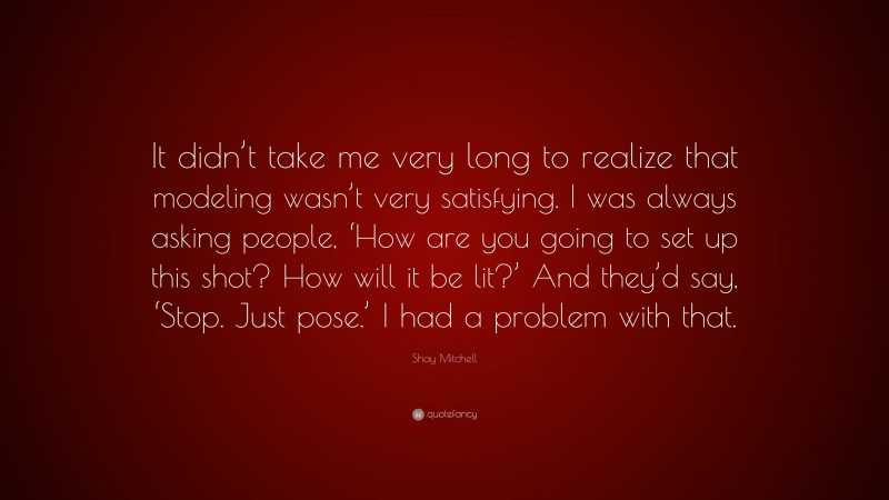 Shay Mitchell Quote: “It didn’t take me very long to realize that modeling wasn’t very satisfying. I was always asking people, ‘How are you going to set up this shot? How will it be lit?’ And they’d say, ‘Stop. Just pose.’ I had a problem with that.”