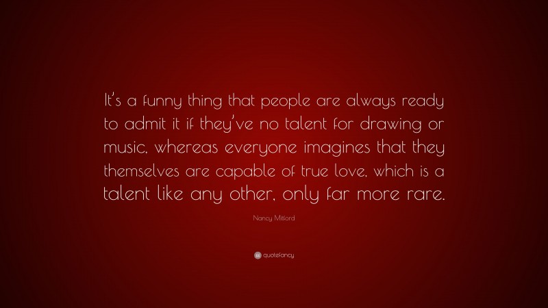Nancy Mitford Quote: “It’s a funny thing that people are always ready to admit it if they’ve no talent for drawing or music, whereas everyone imagines that they themselves are capable of true love, which is a talent like any other, only far more rare.”