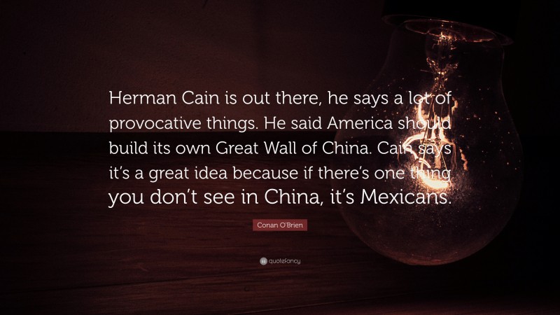 Conan O'Brien Quote: “Herman Cain is out there, he says a lot of provocative things. He said America should build its own Great Wall of China. Cain says it’s a great idea because if there’s one thing you don’t see in China, it’s Mexicans.”
