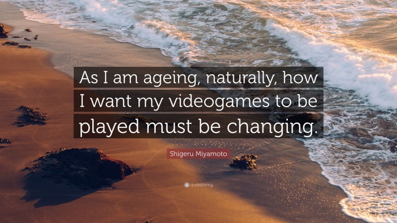 Shigeru Miyamoto Quote: “As I am ageing, naturally, how I want my videogames to be played must be changing.”