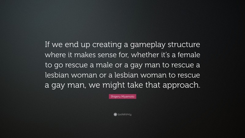 Shigeru Miyamoto Quote: “If we end up creating a gameplay structure where it makes sense for, whether it’s a female to go rescue a male or a gay man to rescue a lesbian woman or a lesbian woman to rescue a gay man, we might take that approach.”