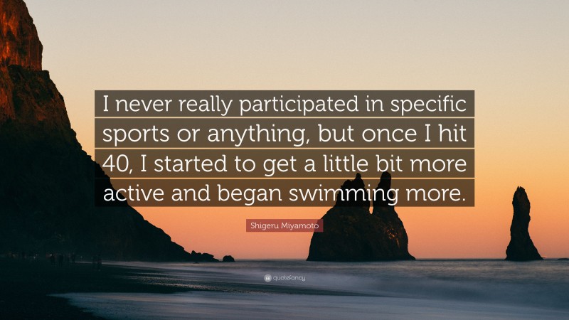 Shigeru Miyamoto Quote: “I never really participated in specific sports or anything, but once I hit 40, I started to get a little bit more active and began swimming more.”