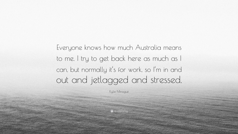 Kylie Minogue Quote: “Everyone knows how much Australia means to me. I try to get back here as much as I can, but normally it’s for work, so I’m in and out and jetlagged and stressed.”