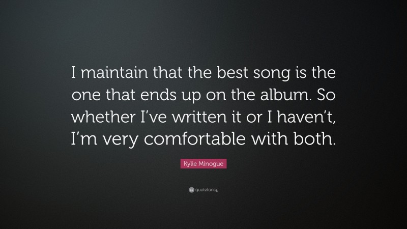 Kylie Minogue Quote: “I maintain that the best song is the one that ends up on the album. So whether I’ve written it or I haven’t, I’m very comfortable with both.”