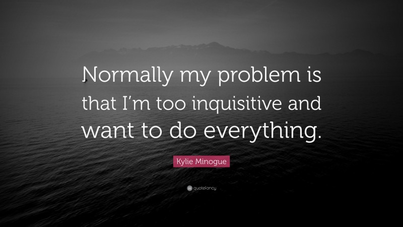 Kylie Minogue Quote: “Normally my problem is that I’m too inquisitive and want to do everything.”