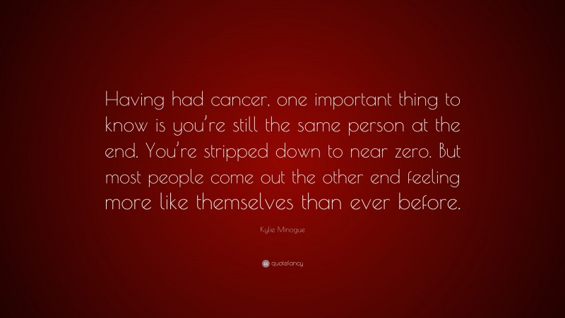 Kylie Minogue Quote: “Having had cancer, one important thing to know is you’re still the same person at the end. You’re stripped down to near zero. But most people come out the other end feeling more like themselves than ever before.”