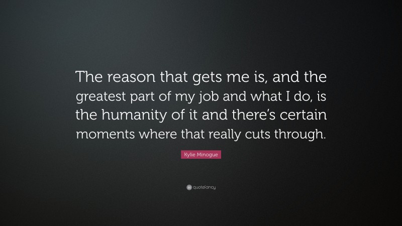 Kylie Minogue Quote: “The reason that gets me is, and the greatest part of my job and what I do, is the humanity of it and there’s certain moments where that really cuts through.”