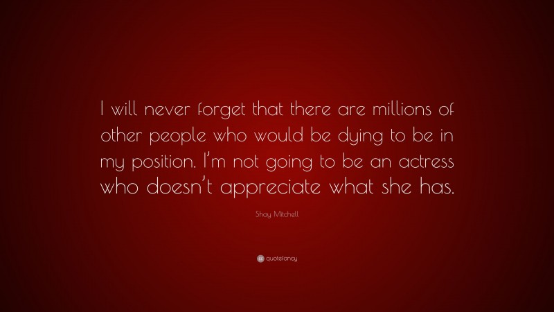 Shay Mitchell Quote: “I will never forget that there are millions of other people who would be dying to be in my position. I’m not going to be an actress who doesn’t appreciate what she has.”