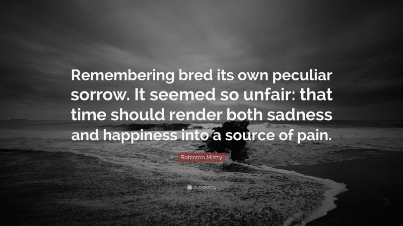 Rohinton Mistry Quote: “Remembering bred its own peculiar sorrow. It seemed so unfair: that time should render both sadness and happiness into a source of pain.”