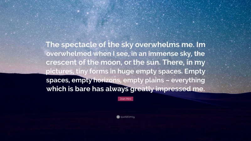 Joan Miró Quote: “The spectacle of the sky overwhelms me. Im overwhelmed when I see, in an immense sky, the crescent of the moon, or the sun. There, in my pictures, tiny forms in huge empty spaces. Empty spaces, empty horizons, empty plains – everything which is bare has always greatly impressed me.”