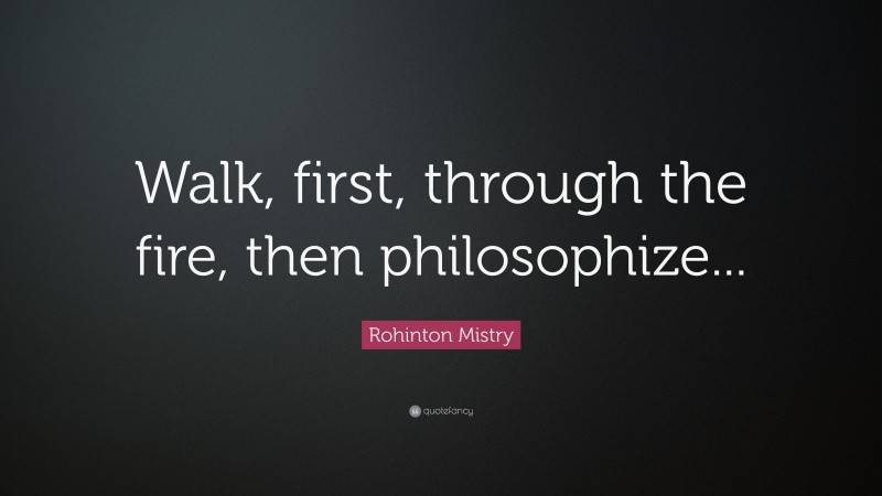 Rohinton Mistry Quote: “Walk, first, through the fire, then philosophize...”