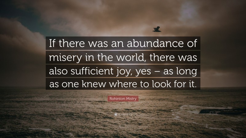 Rohinton Mistry Quote: “If there was an abundance of misery in the world, there was also sufficient joy, yes – as long as one knew where to look for it.”