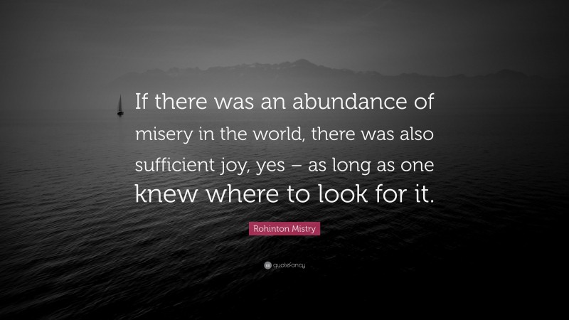 Rohinton Mistry Quote: “If there was an abundance of misery in the world, there was also sufficient joy, yes – as long as one knew where to look for it.”