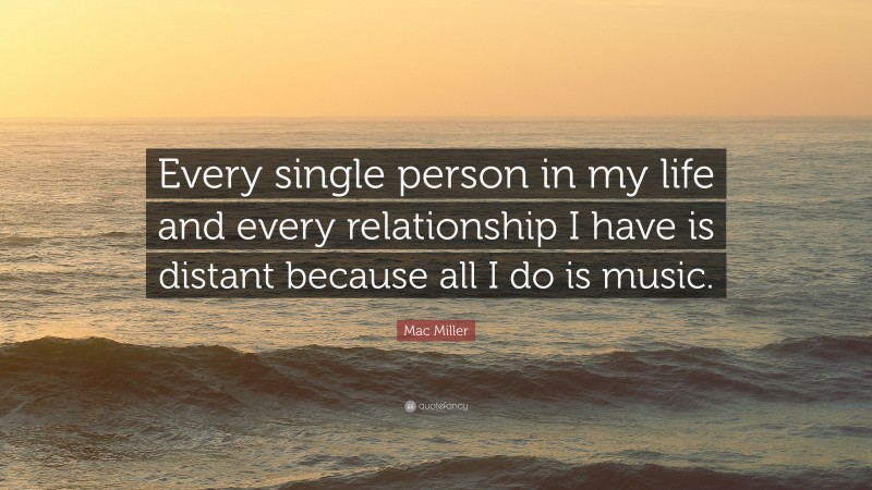 Mac Miller Quote: “Every single person in my life and every relationship I have is distant because all I do is music.”