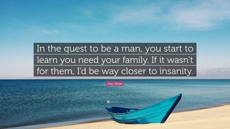 Mac Miller Quote: “In the quest to be a man, you start to learn you need your family. If it wasn’t for them, I’d be way closer to insanity.”